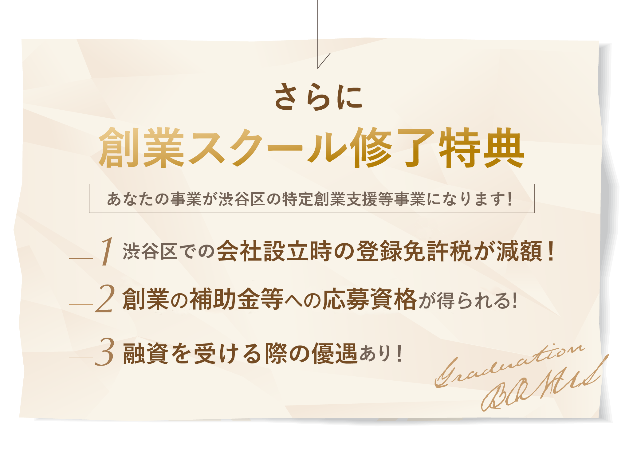 さらに! 創業スクール修了特典! あなたの事業が渋谷区の特定創業支援事業になります！ 渋谷区での会社設立時の登録免許税が減額される！ 補助金等への応募資格が得られる！ 融資を受ける際の優遇有り！