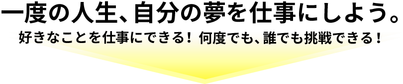 一度の人生、自分の夢を仕事にしよう。好きなことを仕事にできる！何度でも、誰でも挑戦できる！