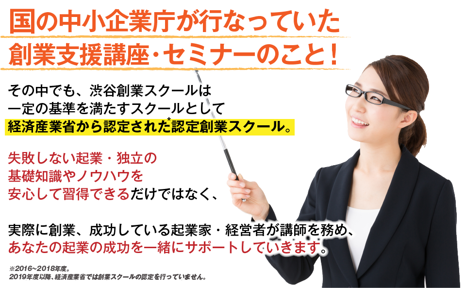 国の中小企業庁が行なっている創業支援講座・セミナーのこと！その中でも、渋谷創業スクールは一定の基準を満たすスクールとして経済産業省から認定された認定創業スクール。失敗しない起業・独立の基礎知識やノウハウを安心して習得できるだけではなく、実際に創業、成功している起業家・経営者が講師を務め、あなたの起業の成功を一緒にサポートしていきます。