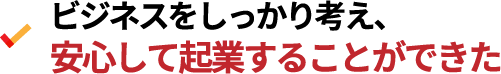 ビジネスをしっかり考え、安心して起業することができた