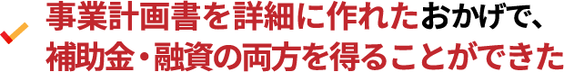 事業計画書を詳細に作れたおかげで、補助金・融資の両方を得ることができた