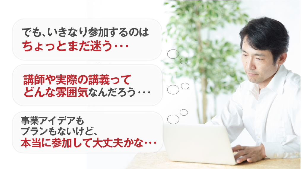 でも、いきなり参加するのはちょっとまだ迷う・・・ 講師や実際の講義ってどんな雰囲気なんだろう・・・ 事業アイデアもプランもないけど、本当に参加して大丈夫かな・・・