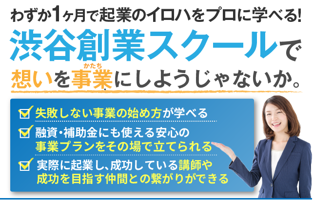 わずか１ヶ月で起業のイロハをプロに学べる！渋谷創業スクールで想いを事業にしようじゃないか。失敗しない事業の始め方が学べる 融資・補助金にも使える安心の事業プランをその場で立てられる 実際に起業し、成功している講師や成功を目指す仲間との繋がりができる